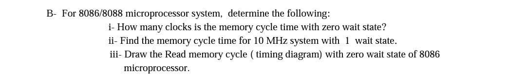 B- For 8086/8088 microprocessor system, determine the following:
i- How many clocks is the memory cycle time with zero wait state?
ii- Find the memory cycle time for 10 MHz system with 1 wait state.
iii- Draw the Read memory cycle ( timing diagram) with zero wait state of 8086
microprocessor.