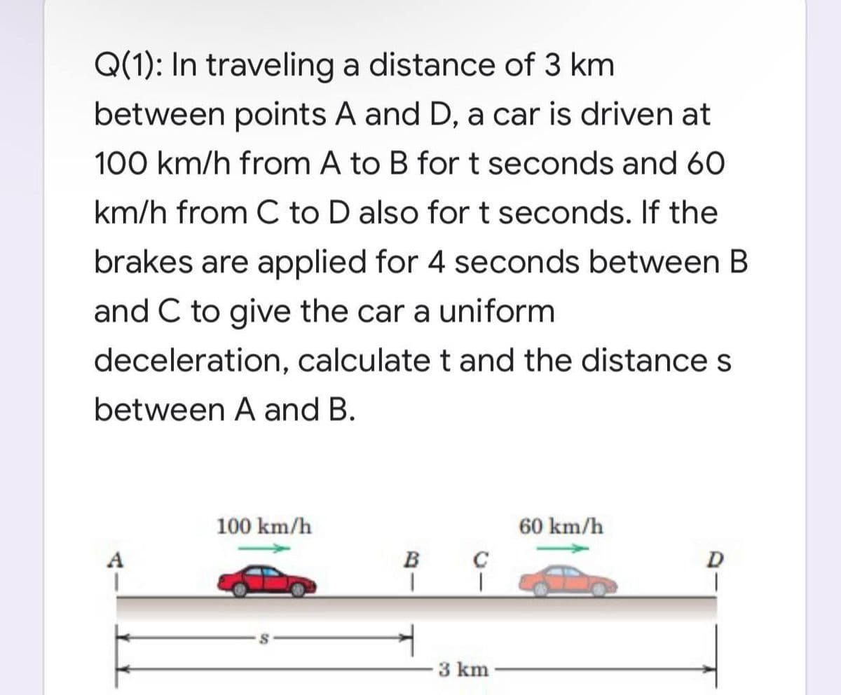 Q(1): In traveling a distance of 3 km
between points A and D, a car is driven at
100 km/h from A to B for t seconds and 60
km/h from C to D also for t seconds. If the
brakes are applied for 4 seconds between B
and C to give the car a uniform
deceleration, calculate t and the distance s
between A and B.
A
100 km/h
B
I
C
T
3 km
60 km/h
D
1