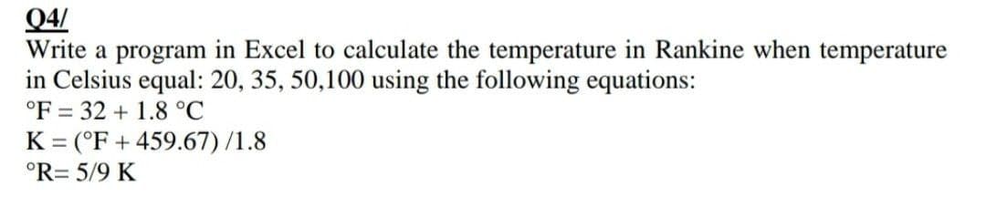 Q4/
Write a program in Excel to calculate the temperature in Rankine when temperature
in Celsius equal: 20, 35, 50,100 using the following equations:
°F 32 + 1.8 °C
K = (°F +459.67)/1.8
°R= 5/9 K