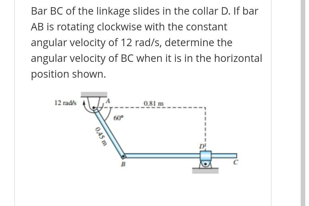 Bar BC of the linkage slides in the collar D. If bar
AB is rotating clockwise with the constant
angular velocity of 12 rad/s, determine the
angular velocity of BC when it is in the horizontal
position shown.
12 rad/s
0.81 m
60°
B
0,45 m
