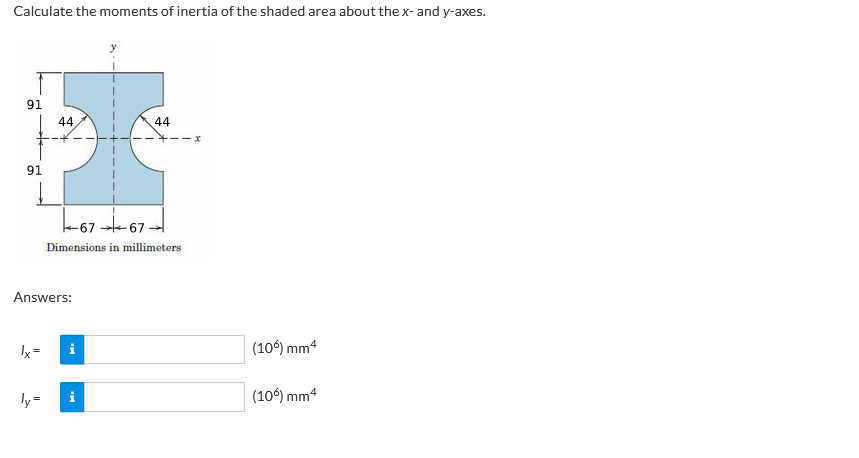 Calculate the moments of inertia of the shaded area about the x- and y-axes.
91
44,
44
--x
91
-6767
Dimensions in millimeters
Answers:
Ix=
i
(106) mm4
ly=
(10) mm4
