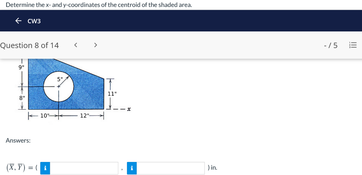 Determine the x- and y-coordinates of the centroid of the shaded area.
e cW3
Question 8 of 14
- /5
9"
5".
11"
8"
- x
E 10"
12"
Answers:
(X, Y) = ( i
) in.
i
I!
