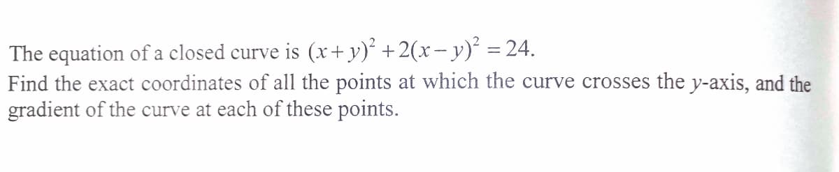 The equation of a closed curve is (x+y)² +2(x-y) = 24.
Find the exact coordinates of all the points at which the curve crosses the y-axis, and the
gradient of the curve at each of these points.
