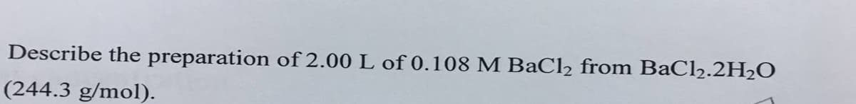 Describe the preparation of 2.00 L of 0.108 M BaCl2 from BaCl2.2H2O
(244.3 g/mol).
