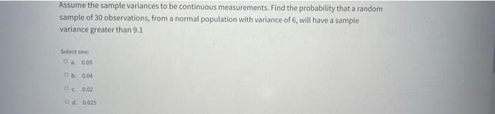 Assume the sample variances to be continuous measurements. Find the probability that a random
sample of 30 observations, from a normal population with variance of 6, will have a sample
variance greater than 9.1
Select one
Oa 0.05
Ob 0.04
Oc 0.02
Od. 0.025
