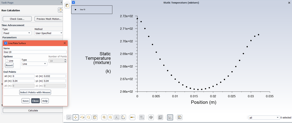 Task Page
Static Temperature (mixture)
line-19
Run Calculation
2.72e+02
Check Case...
Preview Mesh Motion...
Time Advancement
Туре
Method
2.71e+02
Fixed
User-Specified
Parameters
2.70e+02
F Line/Rake Surface
Name
line-19
Static
2.69e+02
Options
Number of Points
Temperature
(mixture)
O Line
Туре
10
Line
Reset
2.68e+02
(k)
End Points
x0 (m) 0
x1 (m) 0.032
2.67e+02
yo (m) 0.04
y1 (m) 0.04
z0 (m)
z1 (m) 0
Select Points with Mouse
2.66e+02
0.005
0.01
0.015
0.02
0.025
0.03
0.035
Save
Close Help
Position (m)
Calculate
|-Q|Q | R
- O selected
