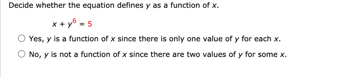 Decide whether the equation defines y as a function of x.
x + y° = 5
%3D
Yes, y is a function of x since there is only one value of y for each x.
No, y is not a function of x since there are two values of y for some x.
