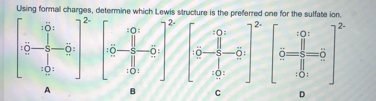 Using formal charges, determine which Lewis structure is the preferred one for the sulfate ion.
2-
2-
2-
:ö:
:O:
2-
:O:
:O:
:0:
:0-s-o:
:0-S-C
0=s=ö
:0-S-O
:0:
:0:
:0:
:0:
ö:
A
C
B
