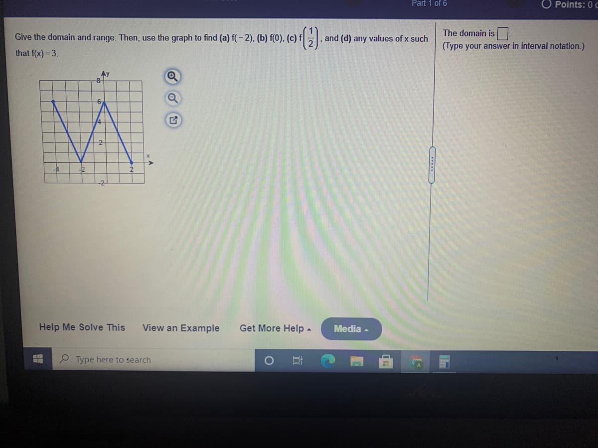 Part 1 of 6
Points: 0 c
Give the domain and range. Then, use the graph to find (a) f(- 2), (b) f(0), (c) f
and (d) any values of x such
The domain is
(Type your answer in interval notation.)
that f(x) = 3.
Ay
6.
Help Me Solve This
View an Example
Get More Help-
Media -
P Type here to search
