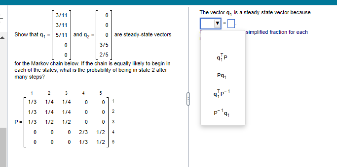 Show that q₁ =
0
0
0
0
3/5
0
2/5
for the Markov chain below. If the chain is equally likely to begin in
each of the states, what is the probability of being in state 2 after
many steps?
P=
1
1/3
3
1/4
1/3 1/4
1/4
1/3 1/2 1/2
0
0
0
3/11
3/11
5/11 and 92
2
1/4
0
4
0
0
0
=
5
are steady-state vectors
0 1
0 2
0 3
2/3
1/2
4
00 1/3 1/2 5
The vector q, is a steady-state vector because
q/p
Pq₁
9 P-1
P¹q₁
simplified fraction for each