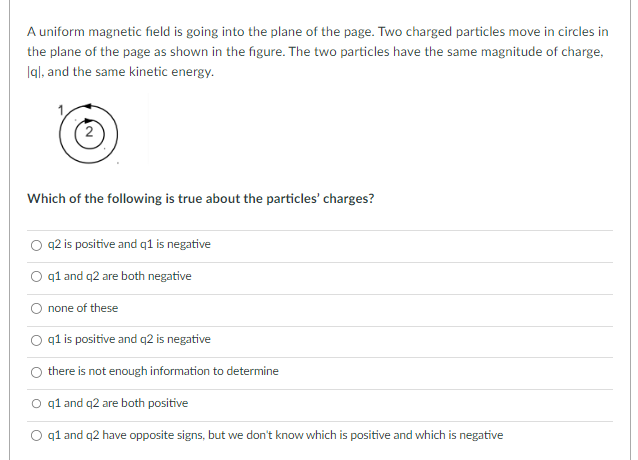 A uniform magnetic field is going into the plane of the page. Two charged particles move in circles in
the plane of the page as shown in the figure. The two particles have the same magnitude of charge,
lal, and the same kinetic energy.
Which of the following is true about the particles' charges?
q2 is positive and q1 is negative
q1 and q2 are both negative
none of these
q1 is positive and q2 is negative
there is not enough information to determine
O q1 and q2 are both positive
O q1 and q2 have opposite signs, but we don't know which is positive and which is negative