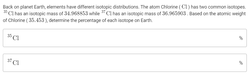 Back on planet Earth, elements have different isotopic distributions. The atom Chlorine ( Cl ) has two common isotopes.
Cl has an isotopic mass of 34.968853 while 3" Cl has an isotopic mass of 36.965903 . Based on the atomic weight
of Chlorine ( 35.453), determine the percentage of each isotope on Earth.
35
35
Cl
%
37
Cl
%
