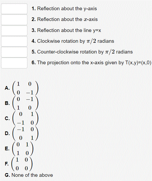 1. Reflection about the y-axis
2. Reflection about the x-axis
3. Reflection about the line y3Dx
4. Clockwise rotation by T/2 radians
5. Counter-clockwise rotation by T/2 radians
6. The projection onto the x-axis given by T(x,y)=(x,0)
1
A.
0 -1
0 -1
1
1
C.
1
|
-1
1
1
Е.
1
1 0
F.
G. None of the above
B.
D.
