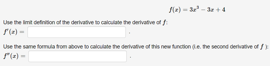 f(x) = 3x° – 3x + 4
-
Use the limit definition of the derivative to calculate the derivative of f:
f' (x) =
Use the same formula from above to calculate the derivative of this new function (i.e. the second derivative of f ):
f" (x) =
