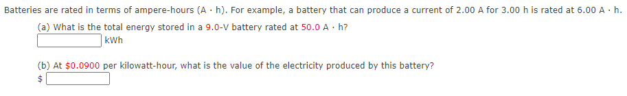 Batteries are rated in terms of ampere-hours (A · h). For example, a battery that can produce a current of 2.00 A for 3.00 h is rated at 6.00 A · h.
(a) What is the total energy stored in a 9.0-V battery rated at 50.0 A · h?
kWh
(b) At $0.0900 per kilowatt-hour, what is the value of the electricity produced by this battery?
$
