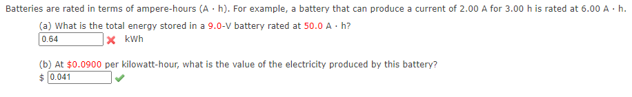 Batteries are rated in terms of ampere-hours (A · h). For example, a battery that can produce a current of 2.00 A for 3.00 h is rated at 6.00 A · h.
(a) What is the total energy stored in a 9.0-V battery rated at 50.0 A · h?
0.64
|× kWh
(b) At $0.0900 per kilowatt-hour, what is the value of the electricity produced by this battery?
$ 0.041
