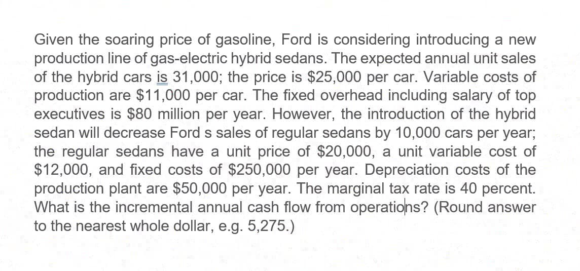 Given the soaring price of gasoline, Ford is considering introducing a new
production line of gas-electric hybrid sedans. The expected annual unit sales
of the hybrid cars is 31,000; the price is $25,000 per car. Variable costs of
production are $11,000 per car. The fixed overhead including salary of top
executives is $80 million per year. However, the introduction of the hybrid
sedan will decrease Ford s sales of regular sedans by 10,000 cars per year;
the regular sedans have a unit price of $20,000, a unit variable cost of
$12,000, and fixed costs of $250,000 per year. Depreciation costs of the
production plant are $50,000 per year. The marginal tax rate is 40 percent.
What is the incremental annual cash flow from operations? (Round answer
to the nearest whole dollar, e.g. 5,275.)