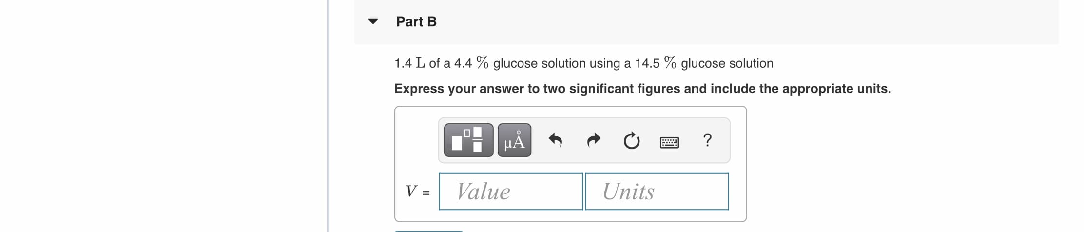 Part B
1.4 L of a 4.4 % glucose solution using a 14.5 % glucose solution
Express your answer to two significant figures and include the appropriate units.
HA
V =
Value
Units
