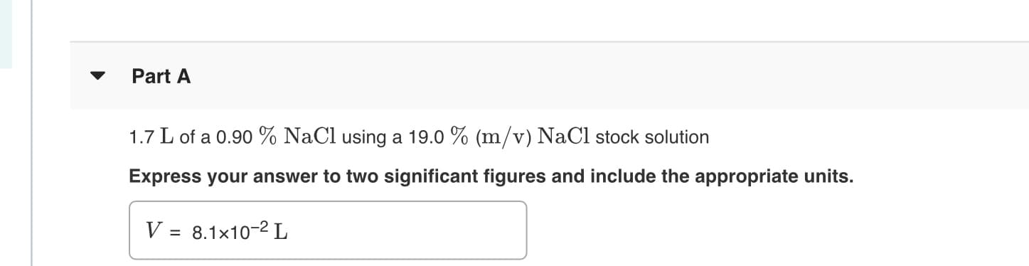 Part A
1.7 L of a 0.90 % NaCl using a 19.0 % (m/v) NaCl stock solution
Express your answer to two significant figures and include the appropriate units.
V = 8.1x10-2 L
