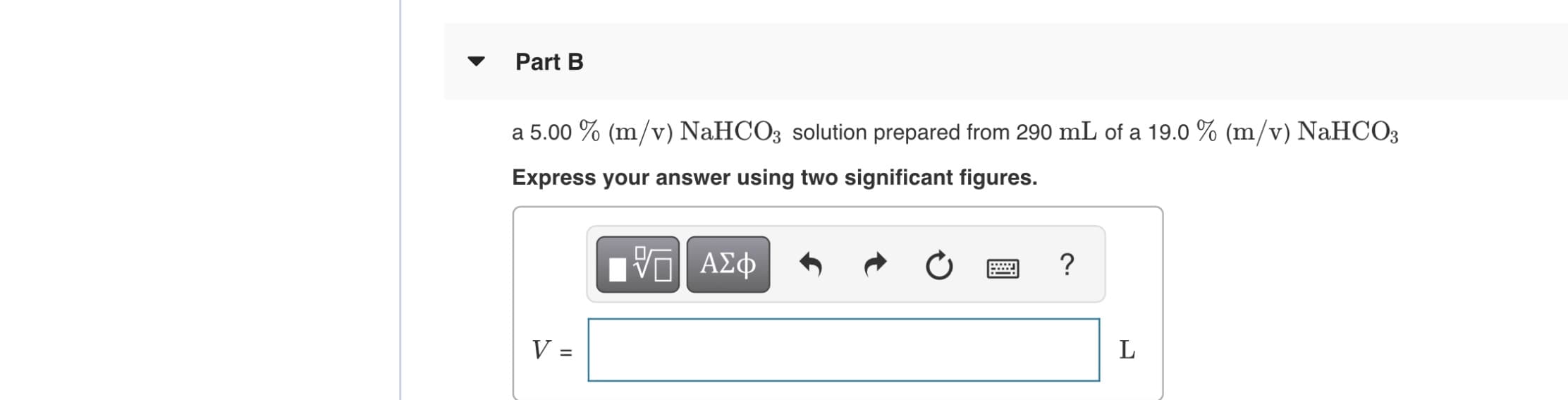 Part B
a 5.00 % (m/v) NaHCO3 solution prepared from 290 mL of a 19.o % (m/v) NaHCO3
Express your answer using two significant figures.
ΑΣφ
V =
L
