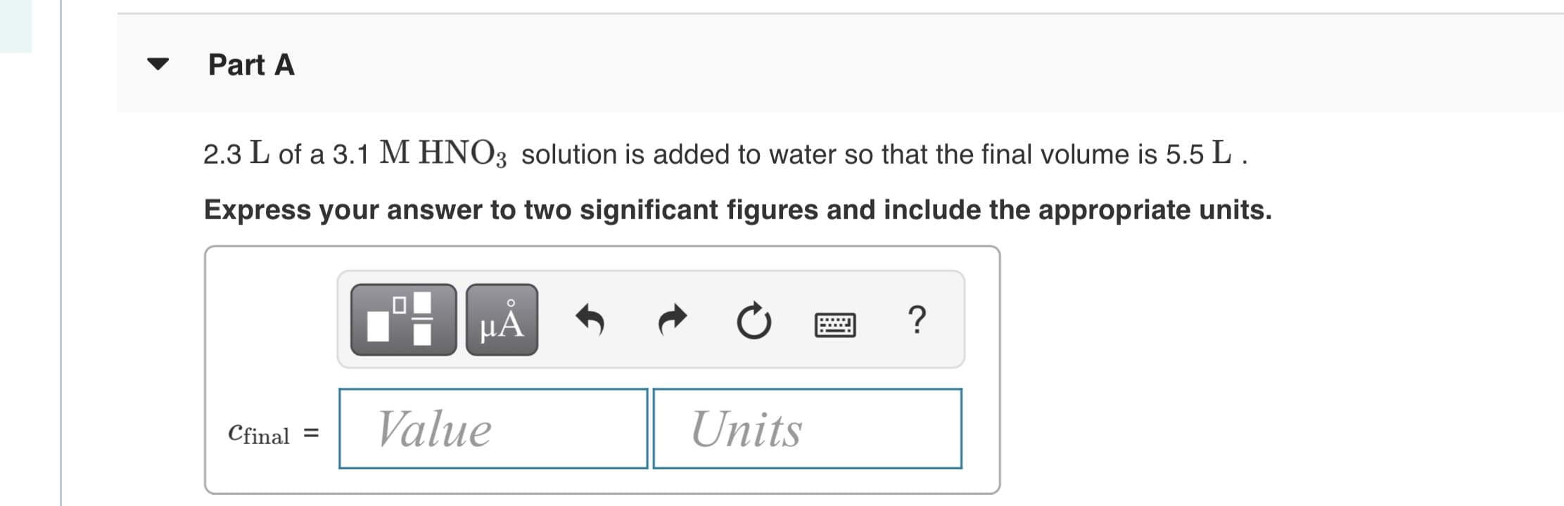 Part A
2.3 L of a 3.1 M HNO3 solution is added to water so that the final volume is 5.5 L.
Express your answer to two significant figures and include the appropriate units.
µẢ
Cfinal =
Value
Units
