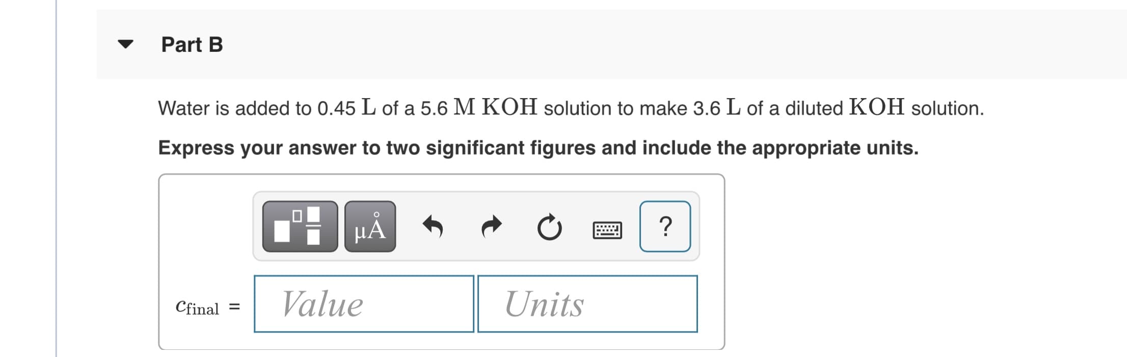 Part B
Water is added to 0.45 L of a 5.6 M KOH solution to make 3.6 L of a diluted KOH solution.
Express your answer to two significant figures and include the appropriate units.
HẢ
Value
Units
Cfinal
