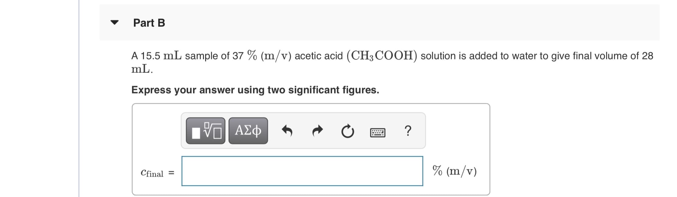 Part B
A 15.5 mL sample of 37 % (m/v) acetic acid (CH3COOH) solution is added to water to give final volume of 28
mL.
Express your answer using two significant figures.
ΑΣφ
Cfinal =
% (m/v)

