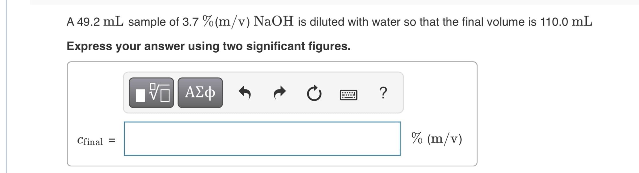 A 49.2 mL sample of 3.7 % (m/v) NaOH is diluted with water so that the final volume is 110.0 mL
Express your answer using two significant figures.
ΑΣφ
% (m/v)
Cfinal

