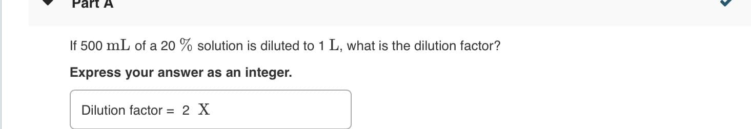 Part A
If 500 mL of a 20 % solution is diluted to 1 L, what is the dilution factor?
Express your answer as an integer.
Dilution factor = 2 X
