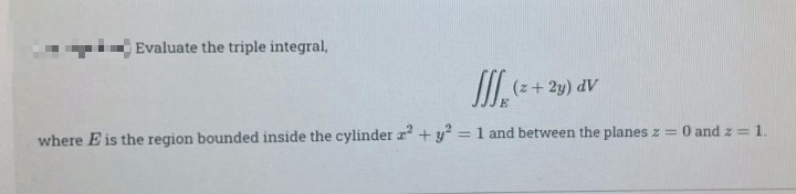 i Evaluate the triple integral,
(z+ 2y) dV
E.
where E is the region bounded inside the cylinder r + y? = 1 and between the planes z = 0 and z = 1.
