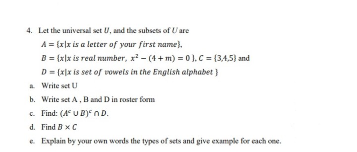 4. Let the universal set U, and the subsets of U are
A = {x]x is a letter of your first name},
B = {x]x is real number, x? - (4 + m) = 0 }, C = {3,4,5} and
D = {x]x is set of vowels in the English alphabet }
a. Write set U
b. Write set A, B and D in roster form
c. Find: (A° U B)° nD.
d. Find B x C
e. Explain by your own words the types of sets and give example for each one.
