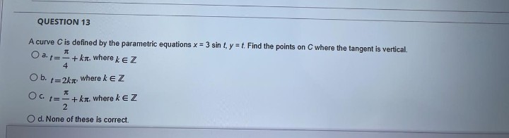 QUESTION 13
A curve C is defined by the parametric equations x = 3 sin t, y =t. Find the points on C where the tangent is vertical.
O a. ="+ ka. where keZ
4
Ob. t=2kn
where keZ
元
t=-+kr, where k EZ
2
d. None of these is correct.
