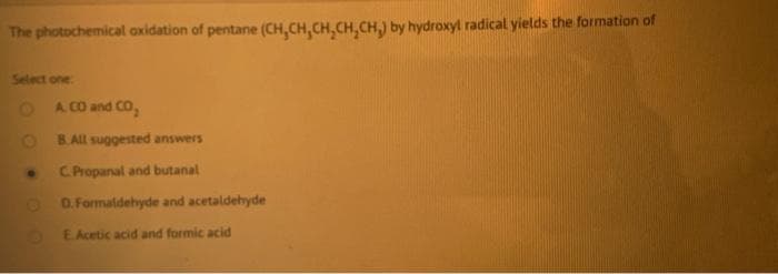 The photochemical axidation of pentane (CH,CH,CH,CH,CH,) by hydroxyl radical yields the formation of
Select one
O A CO and CO,
B.ALl suggested answers
C Propanal and butanal
O O. Formaldehyde and acetaldehyde
EAcetic acid and formic acid
