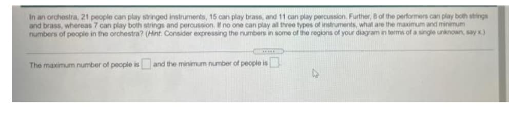In an orchestra, 21 people can play stringed instruments, 15 can play brass, and 11 can play percussion. Further, 8 of the performers can play both strings
and brass, whereas 7 can play both strings and percussion. If no one can play all three types of instruments, what are the maximum and minimum
numbers of people in the orchestra? (Hint: Consider expressing the numbers in some of the regions of your diagram in terms of a single unknown, say x)
The maximum number of people is
and the minimum number of people is
