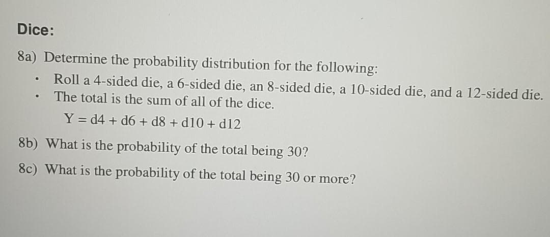 Dice:
8a) Determine the probability distribution for the following:
Roll a 4-sided die, a 6-sided die, an 8-sided die, a 10-sided die, and a 12-sided die.
The total is the sum of all of the dice.
Y = d4 + d6 + d8 + d10 + d12
8b) What is the probability of the total being 30?
8c) What is the probability of the total being 30 or more?
