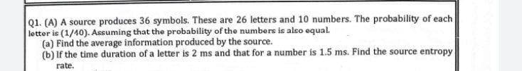 Q1. (A) A source produces 36 symbols. These are 26 letters and 10 numbers. The probability of each
letter is (1/40). Assuming that the probability of the numbers is also equal.
(a) Find the average information produced by the source.
(b) If the time duration of a letter is 2 ms and that for a number is 1.5 ms. Find the source entropy
rate.
