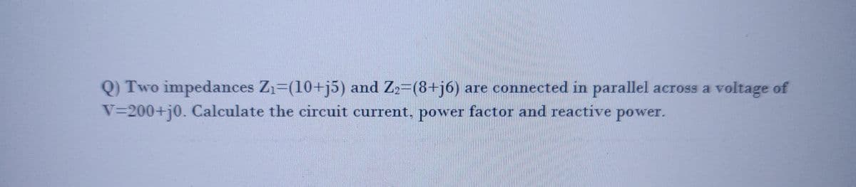 Q) Two impedances Z₁-(10+j5) and Z₂=(8+j6) are connected in parallel across a voltage of
V=200+j0. Calculate the circuit current, power factor and reactive power.