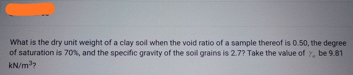 What is the dry unit weight of a clay soil when the void ratio of a sample thereof is 0.50, the degree
of saturation is 70%, and the specific gravity of the soil grains is 2.7? Take the value of 7 be 9.81
kN/m³2