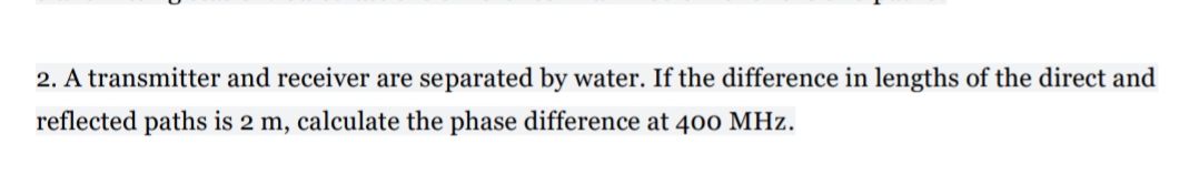 2. A transmitter and receiver are separated by water. If the difference in lengths of the direct and
reflected paths is 2 m, calculate the phase difference at 400 MHz.
