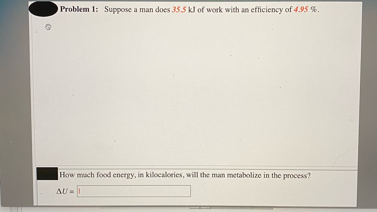 Problem 1: Suppose a man does 35.5 kJ of work with an efficiency of 4.95 %.
How much food energy, in kilocalories, will the man metabolize in the process?
AU = |
