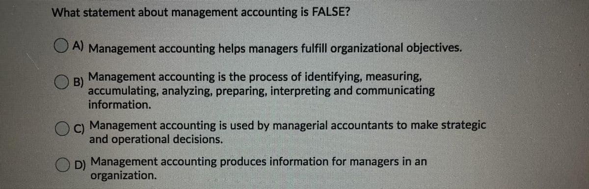 What statement about management accounting is FALSE?
O A Management accounting helps managers fulfill organizational objectives.
Management accounting is the process of identifying, measuring,
B)
accumulating, analyzing, preparing, interpreting and communicating
information.
C Management accounting is used by managerial accountants to make strategic
and operational decisions.
OD) Management accounting produces information for managers in an
organization.
