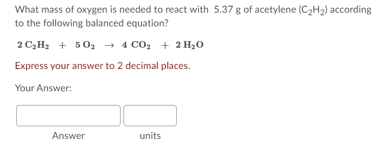 What mass of oxygen is needed to react with 5.37 g of acetylene (C2H2) according
to the following balanced equation?
2 C2H2 + 5 02 → 4 CO2 + 2 H20
Express your answer to 2 decimal places.
Your Answer:
Answer
units
