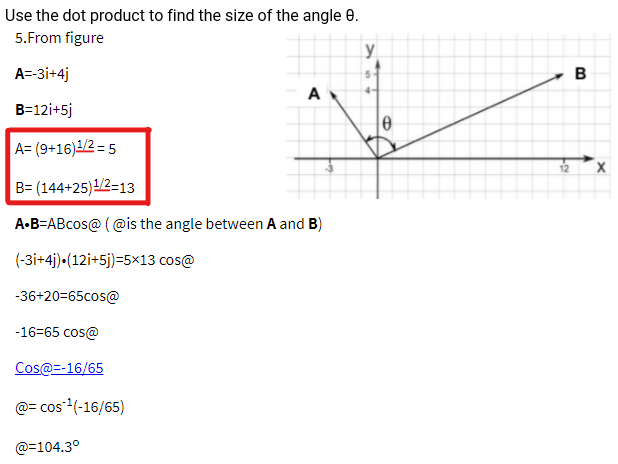 Use the dot product to find the size of the angle 0.
5.From figure
y
A=-3i+4j
A
4-
B=12i+5j
A= (9+16)1/2 = 5
B= (144+25)1/2-13
A•B=ABcos@ ( @is the angle between A and B)
(-3i+4j)•(12i+5j)=5×13 cos@
-36+20=65cos@
-16=65 cos@
Cos@=-16/65
@= cos(-16/65)
@=104.3°
