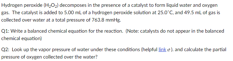 Hydrogen peroxide (H2O2) decomposes in the presence of a catalyst to form liquid water and oxygen
gas. The catalyst is added to 5.00 mL of a hydrogen peroxide solution at 25.0°C, and 49.5 mL of gas is
collected over water at a total pressure of 763.8 mmHg.
Q1: Write a balanced chemical equation for the reaction. (Note: catalysts do not appear in the balanced
chemical equation)
Q2: Look up the vapor pressure of water under these conditions (helpful link 2 ). and calculate the partial
pressure of oxygen collected over the water?
