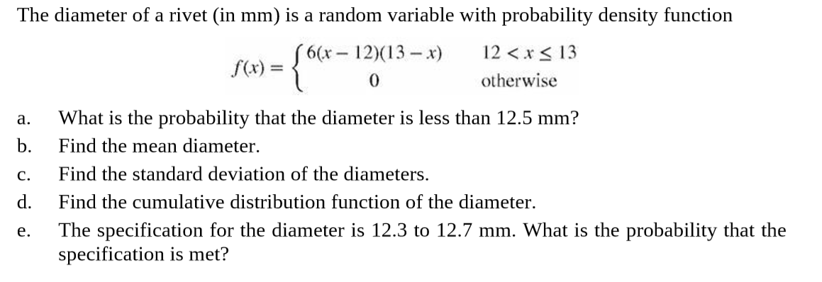 The diameter of a rivet (in mm) is a random variable with probability density function
"6(х - 12(13 — х)
f(x) =
{*-1
12 <x< 13
otherwise
What is the probability that the diameter is less than 12.5 mm?
b.
a.
Find the mean diameter.
Find the standard deviation of the diameters.
d.
C.
Find the cumulative distribution function of the diameter.
The specification for the diameter is 12.3 to 12.7 mm. What is the probability that the
specification is met?
e.
