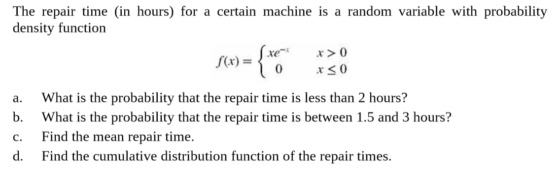 The repair time (in hours) for a certain machine is a random variable with probability
density function
(xe
S(x) =
What is the probability that the repair time is less than 2 hours?
b.
a.
What is the probability that the repair time is between 1.5 and 3 hours?
Find the mean repair time.
d.
C.
Find the cumulative distribution function of the repair times.

