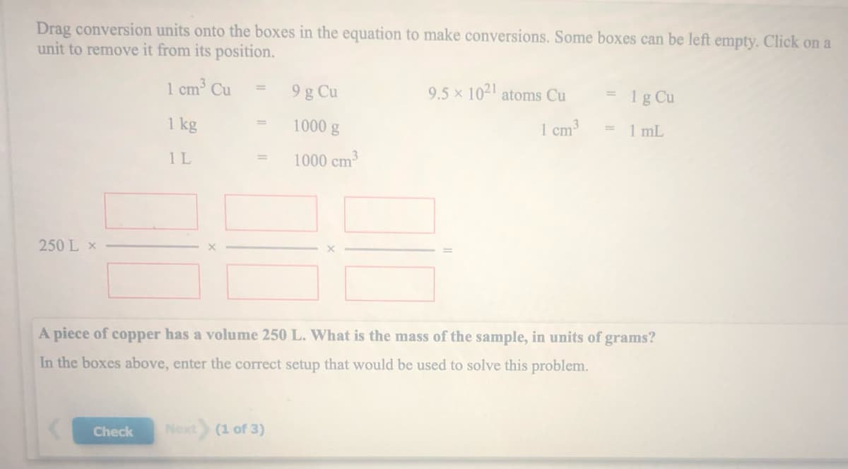 Drag conversion units onto the boxes in the equation to make conversions. Some boxes can be left empty. Click on a
unit to remove it from its position.
1 cm³ Cu
9 g Cu
9.5 x 1021 atoms Cu
1g Cu
1 kg
1000 g
%3D
1 cm3
1 mL
%3D
1L
1000 cm3
%3D
250 L x
A piece of copper has a volume 250 L. What is the mass of the sample, in units of grams?
In the boxes above, enter the correct setup that would be used to solve this problem.
Check
Next
(1 of 3)
