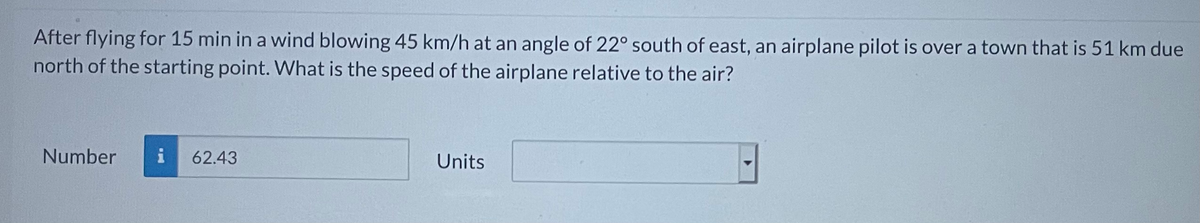After flying for 15 min in a wind blowing 45 km/h at an angle of 22° south of east, an airplane pilot is over a town that is 51 km due
north of the starting point. What is the speed of the airplane relative to the air?
Number
i
62.43
Units
