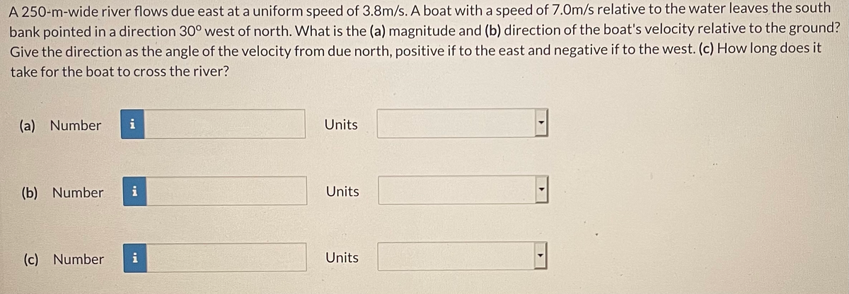 A 250-m-wide river flows due east at a uniform speed of 3.8m/s. A boat with a speed of 7.0m/s relative to the water leaves the south
bank pointed in a direction 30° west of north. What is the (a) magnitude and (b) direction of the boat's velocity relative to the ground?
Give the direction as the angle of the velocity from due north, positive if to the east and negative if to the west. (c) How long does it
take for the boat to cross the river?
(a) Number
i
Units
(b) Number
i
Units
(c) Number
i
Units
