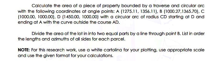 Calculate the area of a piece of property bounded by a traverse and circular arc
with the following coordinates at angle points: A (1275.11, 1356.11), B (1000.27,1365.70), C
(1000.00, 1000.00), D (1450.00, 1000.00) with a circular arc of radius CD starting at D and
ending at A with the curve outside the course AD.
Divide the area of the lot in into two equal parts by a line through point B. List in order
the lengths and azimuths of all sides for each parcel.
NOTE: For this research work, use a white cartolina for your plotting, use appropriate scale
and use the given format for your calculations.
